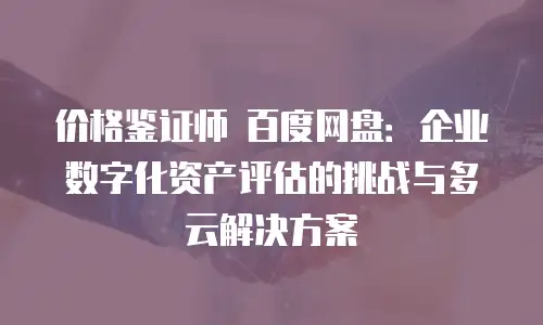 价格鉴证师 百度网盘：企业数字化资产评估的挑战与多云解决方案