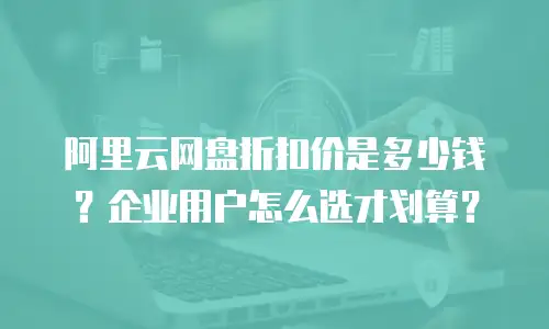 阿里云网盘折扣价是多少钱？企业用户怎么选才划算？