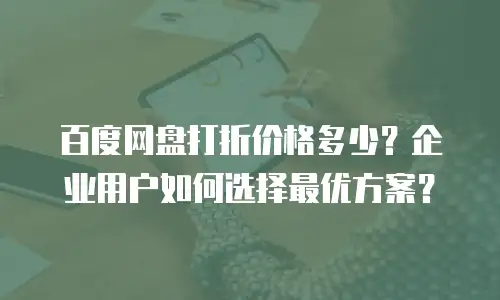百度网盘打折价格多少？企业用户如何选择最优方案？