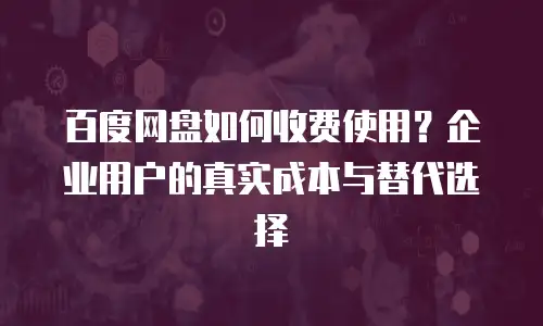 百度网盘如何收费使用？企业用户的真实成本与替代选择