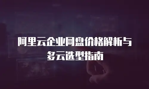 阿里云企业网盘价格解析与多云选型指南