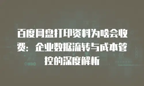 百度网盘打印资料为啥会收费：企业数据流转与成本管控的深度解析