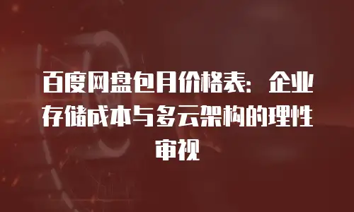 百度网盘包月价格表：企业存储成本与多云架构的理性审视