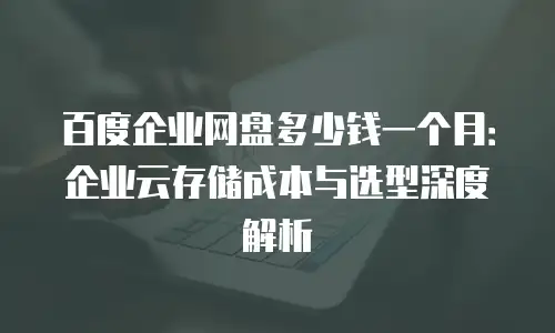 百度企业网盘多少钱一个月：企业云存储成本与选型深度解析