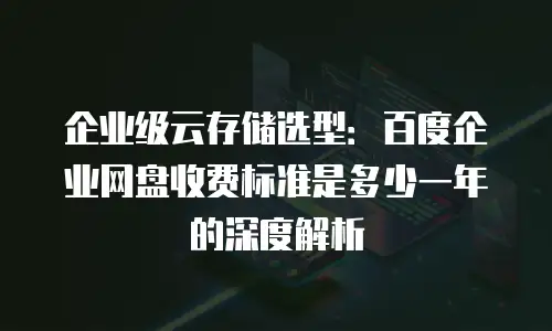 企业级云存储选型：百度企业网盘收费标准是多少一年的深度解析