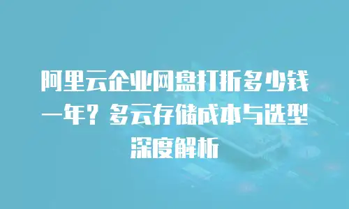 阿里云企业网盘打折多少钱一年？多云存储成本与选型深度解析