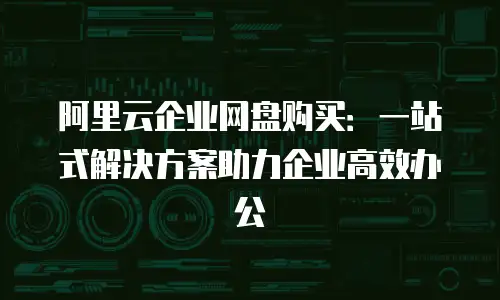 阿里云企业网盘购买：一站式解决方案助力企业高效办公