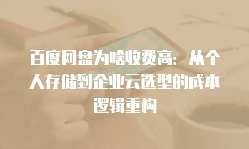 百度网盘为啥收费高：从个人存储到企业云选型的成本逻辑重构
