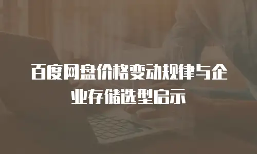 百度网盘价格变动规律与企业存储选型启示