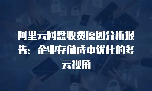 阿里云网盘收费原因分析报告：企业存储成本优化的多云视角