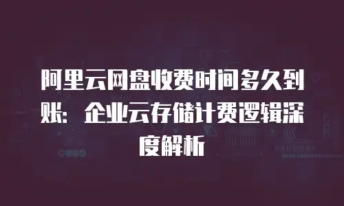 阿里云网盘收费时间多久到账：企业云存储计费逻辑深度解析