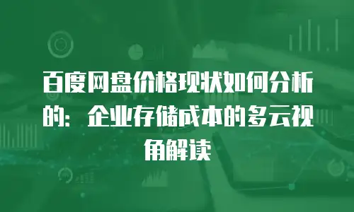 百度网盘价格现状如何分析的：企业存储成本的多云视角解读
