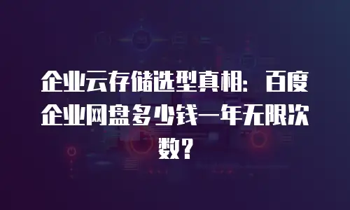 企业云存储选型真相：百度企业网盘多少钱一年无限次数？
