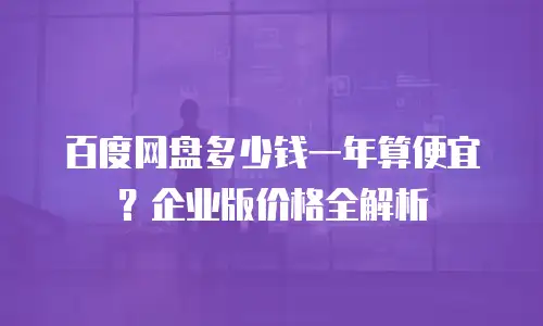百度网盘多少钱一年算便宜？企业版价格全解析
