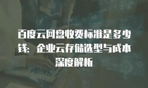 百度云网盘收费标准是多少钱：企业云存储选型与成本深度解析
