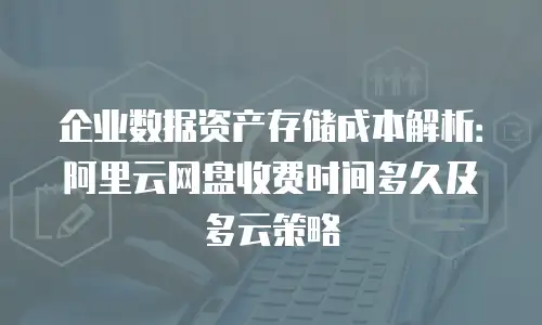 企业数据资产存储成本解析：阿里云网盘收费时间多久及多云策略