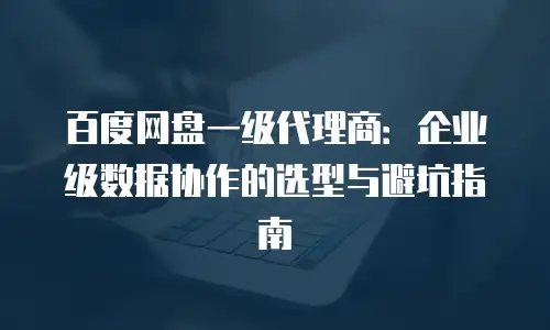 百度网盘一级代理商：企业级数据协作的选型与避坑指南