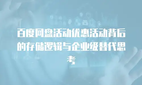 百度网盘活动优惠活动背后的存储逻辑与企业级替代思考