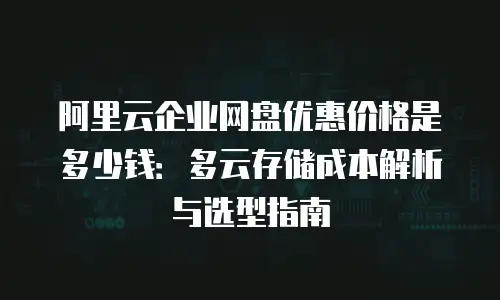 阿里云企业网盘优惠价格是多少钱：多云存储成本解析与选型指南
