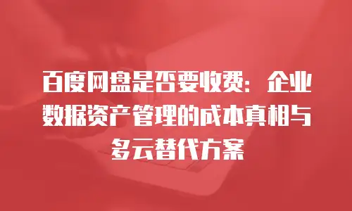 百度网盘是否要收费：企业数据资产管理的成本真相与多云替代方案
