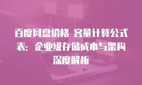 百度网盘价格 容量计算公式表：企业级存储成本与架构深度解析