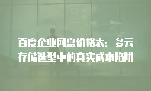 百度企业网盘价格表：多云存储选型中的真实成本陷阱
