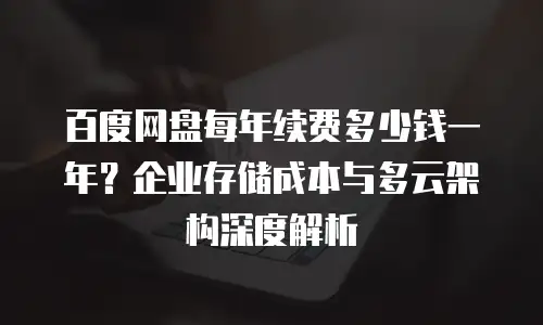 百度网盘每年续费多少钱一年？企业存储成本与多云架构深度解析
