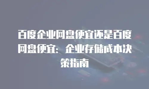 百度企业网盘便宜还是百度网盘便宜：企业存储成本决策指南
