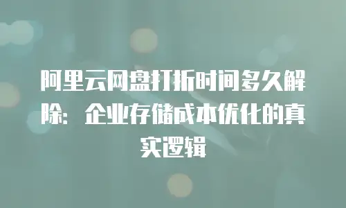 阿里云网盘打折时间多久解除：企业存储成本优化的真实逻辑