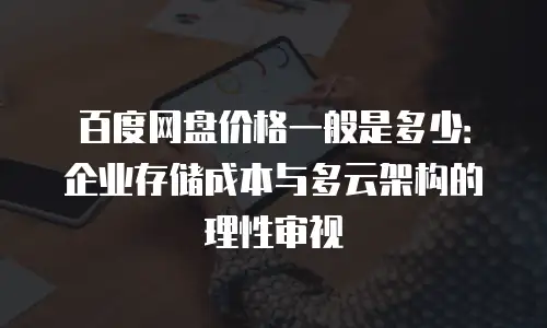 百度网盘价格一般是多少：企业存储成本与多云架构的理性审视