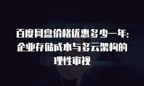百度网盘价格优惠多少一年：企业存储成本与多云架构的理性审视