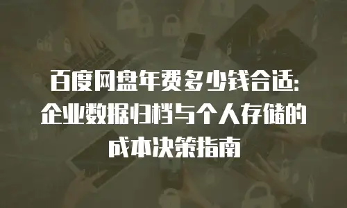 百度网盘年费多少钱合适：企业数据归档与个人存储的成本决策指南