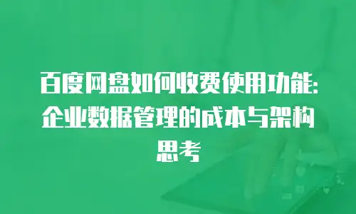 百度网盘如何收费使用功能：企业数据管理的成本与架构思考