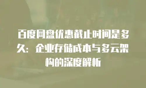 百度网盘优惠截止时间是多久：企业存储成本与多云架构的深度解析