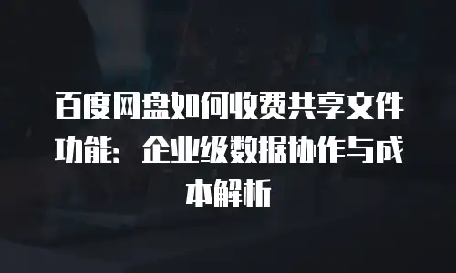 百度网盘如何收费共享文件功能：企业级数据协作与成本解析