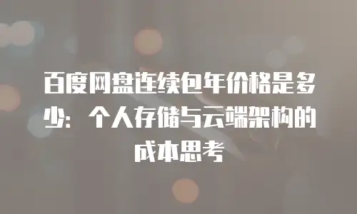 百度网盘连续包年价格是多少：个人存储与云端架构的成本思考