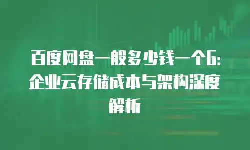 百度网盘一般多少钱一个G：企业云存储成本与架构深度解析