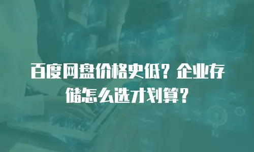 百度网盘价格史低？企业存储怎么选才划算？