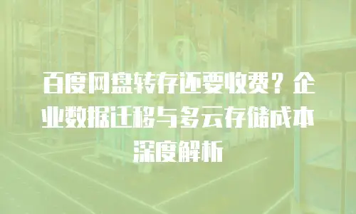 百度网盘转存还要收费？企业数据迁移与多云存储成本深度解析