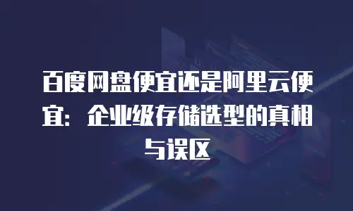 百度网盘便宜还是阿里云便宜：企业级存储选型的真相与误区