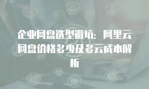 企业网盘选型避坑：阿里云网盘价格多少及多云成本解析