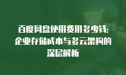 百度网盘使用费用多少钱：企业存储成本与多云架构的深层解析