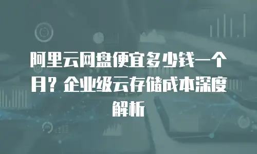 阿里云网盘便宜多少钱一个月？企业级云存储成本深度解析