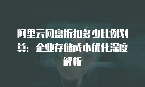 阿里云网盘折扣多少比例划算：企业存储成本优化深度解析