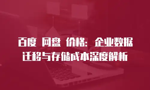 百度 网盘 价格：企业数据迁移与存储成本深度解析