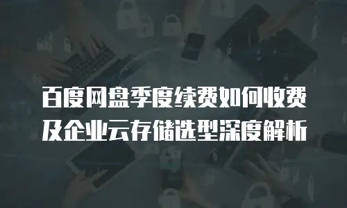 百度网盘季度续费如何收费及企业云存储选型深度解析