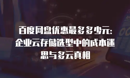 百度网盘优惠最多多少元：企业云存储选型中的成本迷思与多云真相