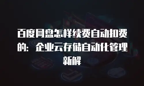 百度网盘怎样续费自动扣费的：企业云存储自动化管理新解
