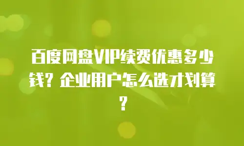 百度网盘VIP续费优惠多少钱？企业用户怎么选才划算？