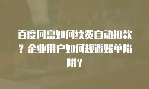 百度网盘如何续费自动扣款？企业用户如何规避账单陷阱？
